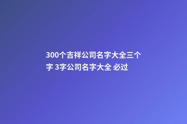 300个吉祥公司名字大全三个字 3字公司名字大全 必过